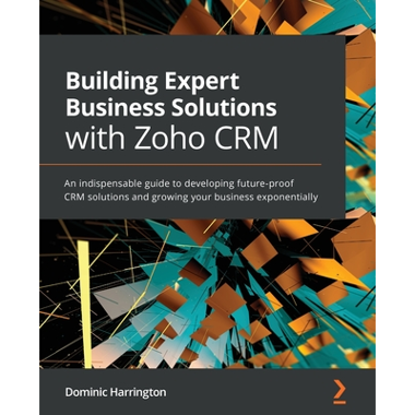 Building Expert Business Solutions with Zoho CRM: An indispensable guide to developing future-proof CRM solutions and growing your business exponentia
